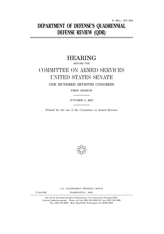 handle is hein.cbhear/cbhearings71192 and id is 1 raw text is: S. HRG. 107-394
DEPARTMENT OF DEFENSE'S QUADRENNIAL
DEFENSE REVIEW (QDR)

HEARING
BEFORE THE
COMMITTEE ON ARMED SERVICES
UNITED STATES SENATE
ONE HUNDRED SEVENTH CONGRESS
FIRST SESSION
OCTOBER 4, 2001
Printed for the use of the Committee on Armed Services
U.S. GOVERNMENT PRINTING OFFICE
77-281 PDF              WASHINGTON : 2002
For sale by the Superintendent of Documents, U.S. Government Printing Office
Internet: bookstore.gpo.gov Phone: toll free (866) 512-1800; DC area (202) 512-1800
Fax: (202) 512-2250 Mail: Stop SSOP, Washington, DC 20402-0001


