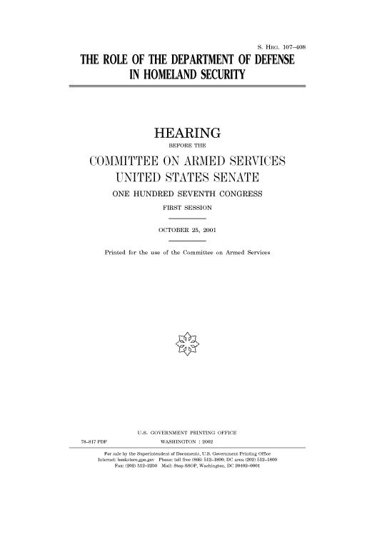 handle is hein.cbhear/cbhearings71320 and id is 1 raw text is: S. HRG. 107-408
THE ROLE OF THE DEPARTMENT OF DEFENSE
IN HOMELAND SECURITY

HEARING
BEFORE THE
COMMITTEE ON ARMED SERVICES
UNITED STATES SENATE
ONE HUNDRED SEVENTH CONGRESS
FIRST SESSION
OCTOBER 25, 2001
Printed for the use of the Committee on Armed Services
U.S. GOVERNMENT PRINTING OFFICE
78-817 PDF              WASHINGTON : 2002
For sale by the Superintendent of Documents, U.S. Government Printing Office
Internet: bookstore.gpo.gov Phone: toll free (866) 512-1800; DC area (202) 512-1800
Fax: (202) 512-2250 Mail: Stop SSOP, Washington, DC 20402-0001


