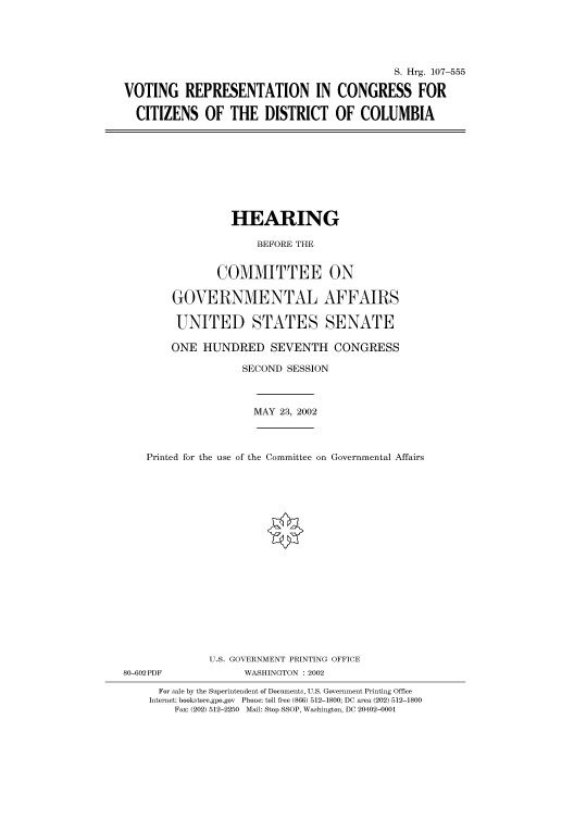handle is hein.cbhear/cbhearings71436 and id is 1 raw text is: S. Hrg. 107-555
VOTING REPRESENTATION IN CONGRESS FOR
CITIZENS OF THE DISTRICT OF COLUMBIA

HEARING
BEFORE THE
COMMITTEE ON
GOVERNMENTAL AFFAIRS
UNITED STATES SENATE
ONE HUNDRED SEVENTH CONGRESS
SECOND SESSION

MAY 23, 2002

Printed for the use of the Committee on Governmental Affairs
U.S. GOVERNMENT PRINTING OFFICE
80-602PDF                      WASHINGTON : 2002
For sale by the Superintendent of Documents, U.S. Government Printing Office
Internet: bookstore.gpo.gov Phone: toll free (866) 512-1800; DC area (202) 512-1800
Fax: (202) 512-2250 Mail: Stop SSOP, Washington, DC 20402-0001


