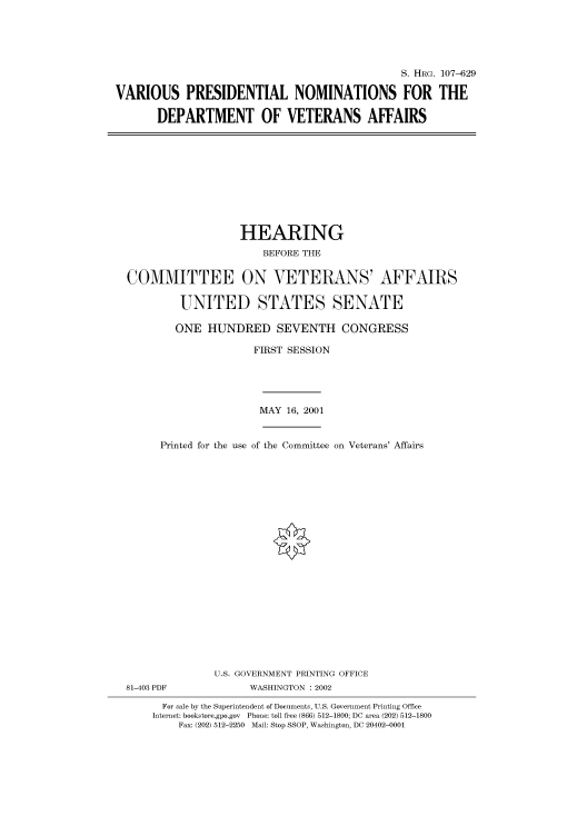 handle is hein.cbhear/cbhearings71510 and id is 1 raw text is: S. HRG. 107-629
VARIOUS PRESIDENTIAL NOMINATIONS FOR THE
DEPARTMENT OF VETERANS AFFAIRS

HEARING
BEFORE THE
COMMITTEE ON VETERANS' AFFAIRS
UNITED STATES SENATE
ONE HUNDRED SEVENTH CONGRESS
FIRST SESSION
MAY 16, 2001
Printed for the use of the Committee on Veterans' Affairs
U.S. GOVERNMENT PRINTING OFFICE

81-403 PDF

WASHINGTON : 2002

For sale by the Superintendent of Documents, U.S. Government Printing Office
Internet: bookstore.gpo.gov Phone: toll free (866) 512-1800; DC area (202) 512-1800
Fax: (202) 512-2250 Mail: Stop SSOP, Washington, DC 20402-0001


