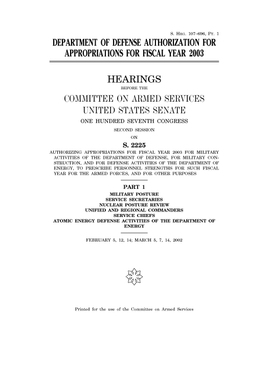 handle is hein.cbhear/cbhearings71568 and id is 1 raw text is: S. HRG. 107-696, PT. 1
DEPARTMENT OF DEFENSE AUTHORIZATION FOR
APPROPRIATIONS FOR FISCAL YEAR 2003
HEARINGS
BEFORE THE
COMMITTEE ON ARMED SERVICES
UNITED STATES SENATE
ONE HUNDRED SEVENTH CONGRESS
SECOND SESSION
ON
S. 2225
AUTHORIZING APPROPRIATIONS FOR FISCAL YEAR 2003 FOR MILITARY
ACTIVITIES OF THE DEPARTMENT OF DEFENSE, FOR MILITARY CON-
STRUCTION, AND FOR DEFENSE ACTIVITIES OF THE DEPARTMENT OF
ENERGY, TO PRESCRIBE PERSONNEL STRENGTHS FOR SUCH FISCAL
YEAR FOR THE ARMED FORCES, AND FOR OTHER PURPOSES
PART 1
MILITARY POSTURE
SERVICE SECRETARIES
NUCLEAR POSTURE REVIEW
UNIFIED AND REGIONAL COMMANDERS
SERVICE CHIEFS
ATOMIC ENERGY DEFENSE ACTIVITIES OF THE DEPARTMENT OF
ENERGY
FEBRUARY 5, 12, 14; MARCH 5, 7, 14, 2002

Printed for the use of the Committee on Armed Services


