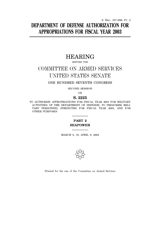handle is hein.cbhear/cbhearings71569 and id is 1 raw text is: S. HRG. 107-696, PT. 2
DEPARTMENT OF DEFENSE AUTHORIZATION FOR
APPROPRIATIONS FOR FISCAL YEAR 2003
HEARING
BEFORE THE
COMMITTEE ON ARMED SERVICES
UNITED STATES SENATE
ONE HUNDRED SEVENTH CONGRESS
SECOND SESSION
ON
S. 2225
TO AUTHORIZE APPROPRIATIONS FOR FISCAL YEAR 2003 FOR MILITARY
ACTIVITIES OF THE DEPARTMENT OF DEFENSE, TO PRESCRIBE MILI-
TARY PERSONNEL STRENGTHS FOR FISCAL YEAR 2003, AND FOR
OTHER PURPOSES
PART 2
SEAPOWER
MARCH 5, 19, APRIL 9, 2002

Printed for the use of the Committee on Armed Services


