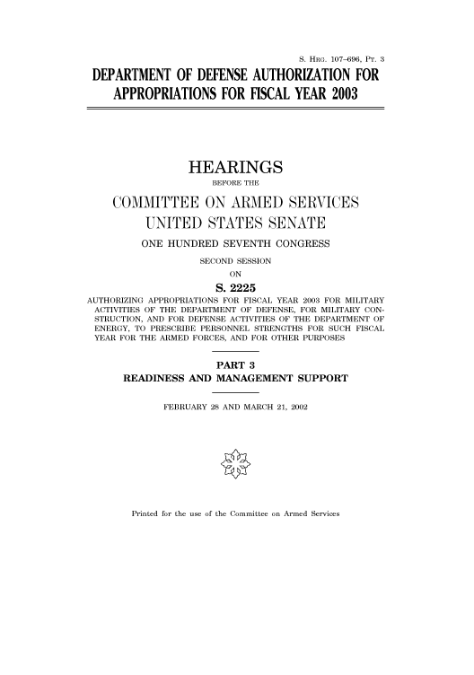 handle is hein.cbhear/cbhearings71570 and id is 1 raw text is: S. HRG. 107-696, PT. 3
DEPARTMENT OF DEFENSE AUTHORIZATION FOR
APPROPRIATIONS FOR FISCAL YEAR 2003
HEARINGS
BEFORE THE
COMMITTEE ON ARMED SERVICES
UNITED STATES SENATE
ONE HUNDRED SEVENTH CONGRESS
SECOND SESSION
ON
S. 2225
AUTHORIZING APPROPRIATIONS FOR FISCAL YEAR 2003 FOR MILITARY
ACTIVITIES OF THE DEPARTMENT OF DEFENSE, FOR MILITARY CON-
STRUCTION, AND FOR DEFENSE ACTIVITIES OF THE DEPARTMENT OF
ENERGY, TO PRESCRIBE PERSONNEL STRENGTHS FOR SUCH FISCAL
YEAR FOR THE ARMED FORCES, AND FOR OTHER PURPOSES
PART 3
READINESS AND MANAGEMENT SUPPORT
FEBRUARY 28 AND MARCH 21, 2002

Printed for the use of the Committee on Armed Services


