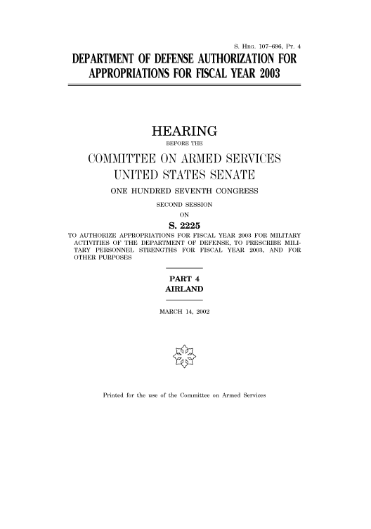 handle is hein.cbhear/cbhearings71571 and id is 1 raw text is: S. HRG. 107-696, PT. 4
DEPARTMENT OF DEFENSE AUTHORIZATION FOR
APPROPRIATIONS FOR FISCAL YEAR 2003
HEARING
BEFORE THE
COMMITTEE ON ARMED SERVICES
UNITED STATES SENATE
ONE HUNDRED SEVENTH CONGRESS
SECOND SESSION
ON
S. 2225
TO AUTHORIZE APPROPRIATIONS FOR FISCAL YEAR 2003 FOR MILITARY
ACTIVITIES OF THE DEPARTMENT OF DEFENSE, TO PRESCRIBE MILI-
TARY PERSONNEL STRENGTHS FOR FISCAL YEAR 2003, AND FOR
OTHER PURPOSES
PART 4
AIRLAND
MARCH 14, 2002

Printed for the use of the Committee on Armed Services


