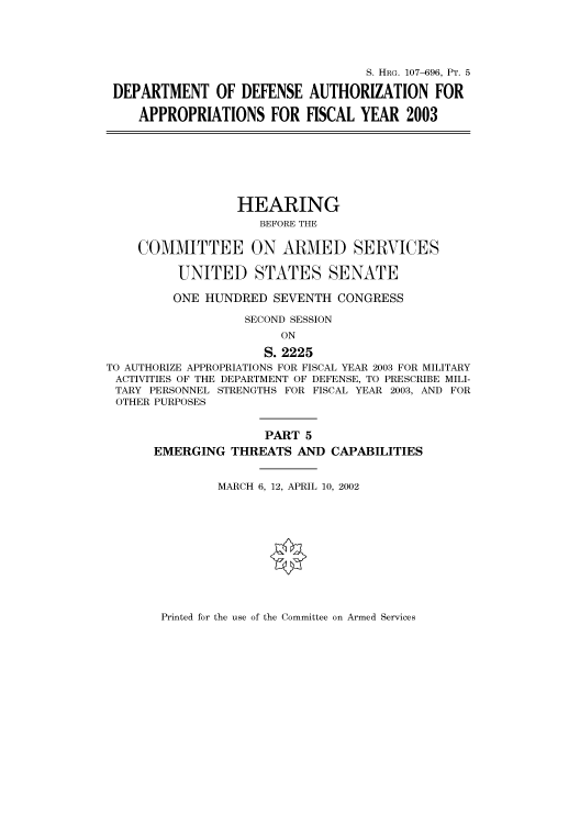 handle is hein.cbhear/cbhearings71572 and id is 1 raw text is: S. HRG. 107-696, PT. 5
DEPARTMENT OF DEFENSE AUTHORIZATION FOR
APPROPRIATIONS FOR FISCAL YEAR 2003
HEARING
BEFORE THE
COMMITTEE ON ARMED SERVICES
UNITED STATES SENATE
ONE HUNDRED SEVENTH CONGRESS
SECOND SESSION
ON
S. 2225
TO AUTHORIZE APPROPRIATIONS FOR FISCAL YEAR 2003 FOR MILITARY
ACTIVITIES OF THE DEPARTMENT OF DEFENSE, TO PRESCRIBE MILI-
TARY PERSONNEL STRENGTHS FOR FISCAL YEAR 2003, AND FOR
OTHER PURPOSES
PART 5
EMERGING THREATS AND CAPABILITIES
MARCH 6, 12, APRIL 10, 2002

Printed for the use of the Committee on Armed Services


