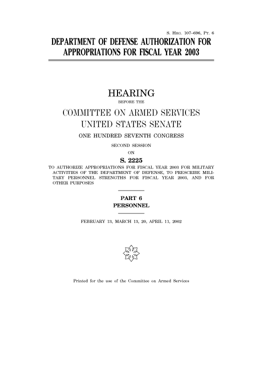 handle is hein.cbhear/cbhearings71573 and id is 1 raw text is: S. HRG. 107-696, PT. 6
DEPARTMENT OF DEFENSE AUTHORIZATION FOR
APPROPRIATIONS FOR FISCAL YEAR 2003
HEARING
BEFORE THE
COMMITTEE ON ARMED SERVICES
UNITED STATES SENATE
ONE HUNDRED SEVENTH CONGRESS
SECOND SESSION
ON
S. 2225
TO AUTHORIZE APPROPRIATIONS FOR FISCAL YEAR 2003 FOR MILITARY
ACTIVITIES OF THE DEPARTMENT OF DEFENSE, TO PRESCRIBE MILI-
TARY PERSONNEL STRENGTHS FOR FISCAL YEAR 2003, AND FOR
OTHER PURPOSES
PART 6
PERSONNEL
FEBRUARY 13, MARCH 13, 20, APRIL 11, 2002

Printed for the use of the Committee on Armed Services


