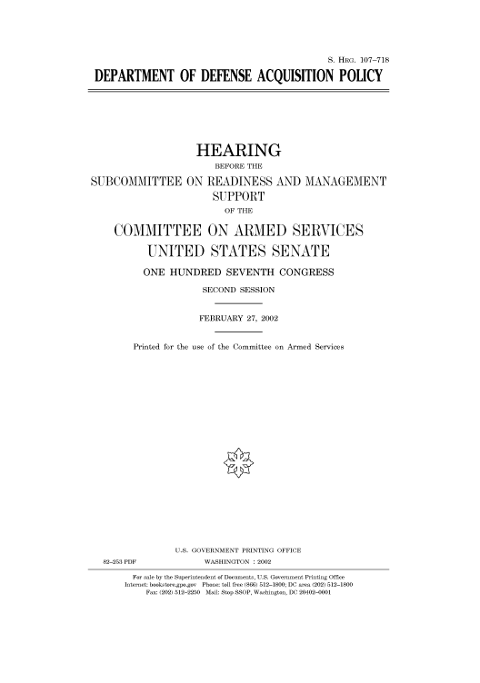 handle is hein.cbhear/cbhearings71591 and id is 1 raw text is: S. HRG. 107-718
DEPARTMENT OF DEFENSE ACQUISITION POLICY

HEARING
BEFORE THE
SUBCOMMITTEE ON READINESS AND MANAGEMENT
SUPPORT
OF THE
COMMITTEE ON ARMED SERVICES
UNITED STATES SENATE
ONE HUNDRED SEVENTH CONGRESS
SECOND SESSION
FEBRUARY 27, 2002
Printed for the use of the Committee on Armed Services
U.S. GOVERNMENT PRINTING OFFICE
82-253 PDF           WASHINGTON : 2002
For sale by the Superintendent of Documents, U.S. Government Printing Office
Internet: bookstore.gpo.gov Phone: toll free (866) 512-1800; DC area (202) 512-1800
Fax: (202) 512-2250 Mail: Stop SSOP, Washington, DC 20402-0001


