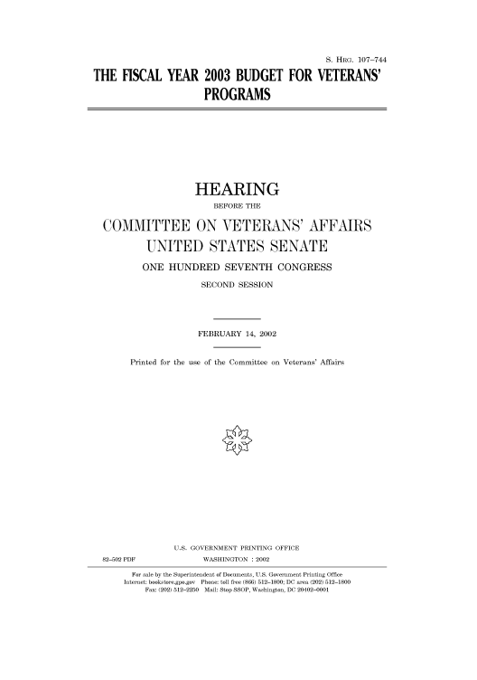 handle is hein.cbhear/cbhearings71614 and id is 1 raw text is: S. HRG. 107-744
THE FISCAL YEAR 2003 BUDGET FOR VETERANS'
PROGRAMS

HEARING
BEFORE THE
COMMITTEE ON VETERANS' AFFAIRS
UNITED STATES SENATE
ONE HUNDRED SEVENTH CONGRESS
SECOND SESSION
FEBRUARY 14, 2002
Printed for the use of the Committee on Veterans' Affairs
U.S. GOVERNMENT PRINTING OFFICE

82-502 PDF

WASHINGTON : 2002

For sale by the Superintendent of Documents, U.S. Government Printing Office
Internet: bookstore.gpo.gov Phone: toll free (866) 512-1800; DC area (202) 512-1800
Fax: (202) 512-2250 Mail: Stop SSOP, Washington, DC 20402-0001


