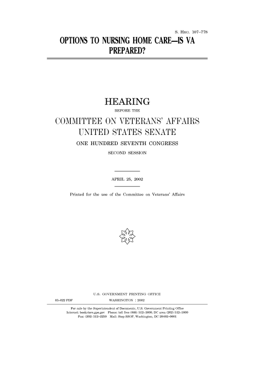 handle is hein.cbhear/cbhearings71644 and id is 1 raw text is: S. HRG. 107-778
OPTIONS TO NURSING HOME CARE-IS VA
PREPARED?

HEARING
BEFORE THE
COMMITTEE ON VETERANS' AFFAIRS
UNITED STATES SENATE
ONE HUNDRED SEVENTH CONGRESS
SECOND SESSION
APRIL 25, 2002
Printed for the use of the Committee on Veterans' Affairs
U.S. GOVERNMENT PRINTING OFFICE

83-022 PDF

WASHINGTON : 2002

For sale by the Superintendent of Documents, U.S. Government Printing Office
Internet: bookstore.gpo.gov Phone: toll free (866) 512-1800; DC area (202) 512-1800
Fax: (202) 512-2250 Mail: Stop SSOP, Washington, DC 20402-0001


