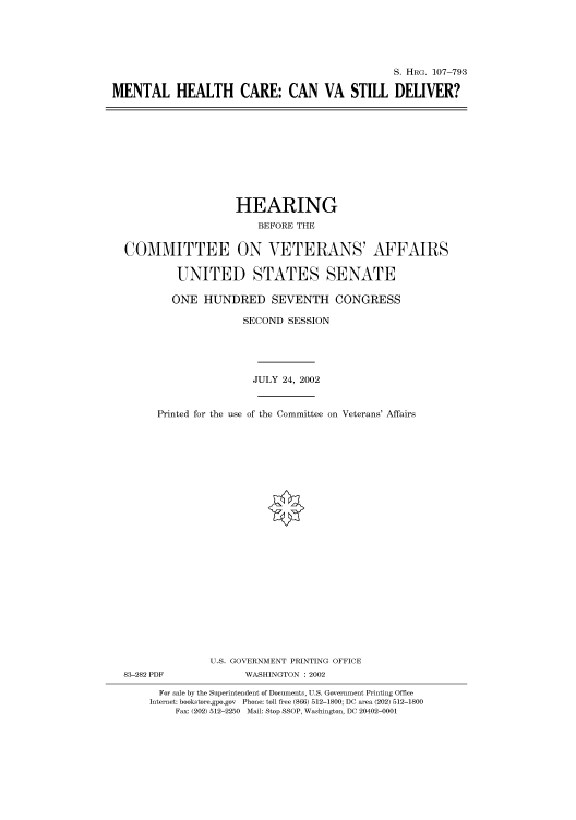 handle is hein.cbhear/cbhearings71658 and id is 1 raw text is: S. HRG. 107-793
MENTAL HEALTH CARE: CAN VA STILL DELIVER?

HEARING
BEFORE THE
COMMITTEE ON VETERANS' AFFAIRS
UNITED STATES SENATE
ONE HUNDRED SEVENTH CONGRESS
SECOND SESSION
JULY 24, 2002
Printed for the use of the Committee on Veterans' Affairs
U.S. GOVERNMENT PRINTING OFFICE
83-282 PDF              WASHINGTON : 2002
For sale by the Superintendent of Documents, U.S. Government Printing Office
Internet: bookstore.gpo.gov Phone: toll free (866) 512-1800; DC area (202) 512-1800
Fax: (202) 512-2250 Mail: Stop SSOP, Washington, DC 20402-0001


