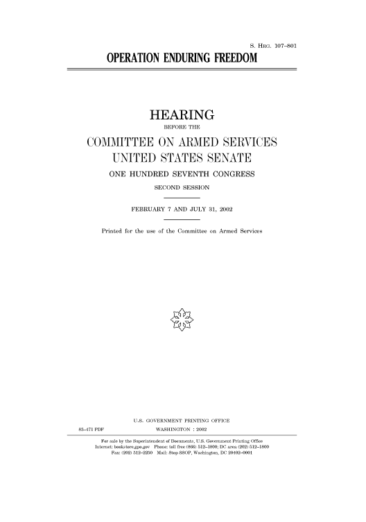 handle is hein.cbhear/cbhearings71664 and id is 1 raw text is: S. HRG. 107-801
OPERATION ENDURING FREEDOM

HEARING
BEFORE THE
COMMITTEE ON ARMED SERVICES
UNITED STATES SENATE
ONE HUNDRED SEVENTH CONGRESS
SECOND SESSION
FEBRUARY 7 AND JULY 31, 2002
Printed for the use of the Committee on Armed Services
U.S. GOVERNMENT PRINTING OFFICE
83-471 PDF              WASHINGTON : 2002
For sale by the Superintendent of Documents, U.S. Government Printing Office
Internet: bookstore.gpo.gov Phone: toll free (866) 512-1800; DC area (202) 512-1800
Fax: (202) 512-2250 Mail: Stop SSOP, Washington, DC 20402-0001



