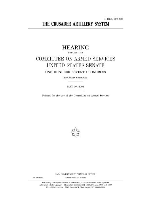 handle is hein.cbhear/cbhearings71679 and id is 1 raw text is: S. HRG. 107-804
THE CRUSADER ARTILLERY SYSTEM

HEARING
BEFORE THE
COMMITTEE ON ARMED SERVICES
UNITED STATES SENATE
ONE HUNDRED SEVENTH CONGRESS
SECOND SESSION
MAY 16, 2002
Printed for the use of the Committee on Armed Services

U.S. GOVERNMENT PRINTING OFFICE
83-605 PDF                      WASHINGTON : 2003
For sale by the Superintendent of Documents, U.S. Government Printing Office
Internet: bookstore.gpo.gov Phone: toll free (866) 512-1800; DC area (202) 512-1800
Fax: (202) 512-2250 Mail: Stop SSOP, Washington, DC 20402-0001


