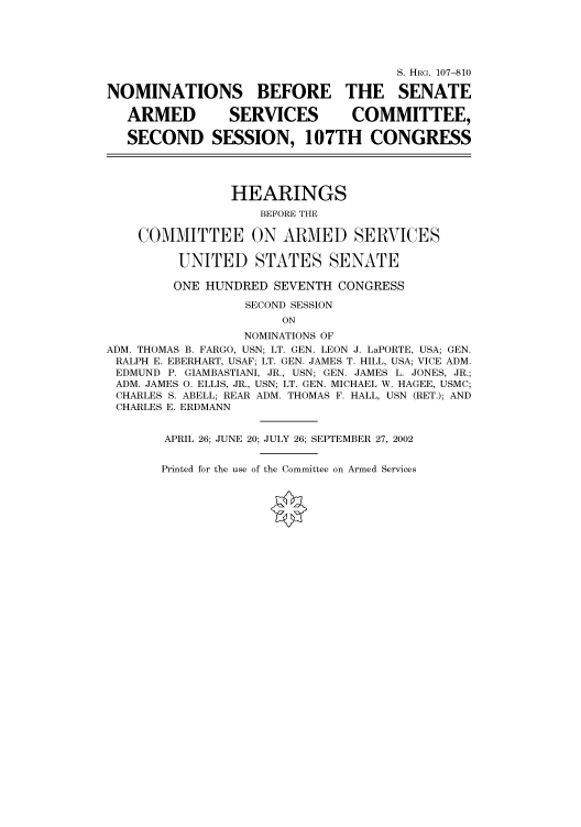 handle is hein.cbhear/cbhearings71713 and id is 1 raw text is: S. HRG. 107-810
NOMINATIONS BEFORE THE SENATE
ARMED           SERVICES           COMMITTEE,
SECOND SESSION, 107TH CONGRESS
HEARINGS
BEFORE THE
COMMITTEE ON ARMED SERVICES
UNITED STATES SENATE
ONE HUNDRED SEVENTH CONGRESS
SECOND SESSION
ON
NOMINATIONS OF
ADM. THOMAS B. FARGO, USN; LT. GEN. LEON J. LaPORTE, USA; GEN.
RALPH E. EBERHART, USAF; LT. GEN. JAMES T. HILL, USA; VICE ADM.
EDMUND P. GIAMBASTIANI, JR., USN; GEN. JAMES L. JONES, JR.;
ADM. JAMES 0. ELLIS, JR., USN; LT. GEN. MICHAEL W. HAGEE, USMC;
CHARLES S. ABELL; REAR ADM. THOMAS F. HALL, USN (RET.); AND
CHARLES E. ERDMANN
APRIL 26; JUNE 20; JULY 26; SEPTEMBER 27, 2002

Printed for the use of the Committee on Armed Services


