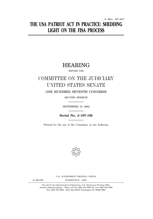 handle is hein.cbhear/cbhearings71859 and id is 1 raw text is: S. HRG. 107-947
THE USA PATRIOT ACT IN PRACTICE: SHEDDING
LIGHT ON THE FISA PROCESS

HEARING
BEFORE THE
COMMITTEE ON THE JUDICIARY
UNITED STATES SENATE
ONE HUNDRED SEVENTH CONGRESS
SECOND SESSION
SEPTEMBER 10, 2002
Serial No. J-107-102
Printed for the use of the Committee on the Judiciary
U.S. GOVERNMENT PRINTING OFFICE
87-866 PDF             WASHINGTON : 2003
For sale by the Superintendent of Documents, U.S. Government Printing Office
Internet: bookstore.gpo.gov Phone: toll free (866) 512-1800; DC area (202) 512-1800
Fax: (202) 512-2250 Mail: Stop SSOP, Washington, DC 20402-0001


