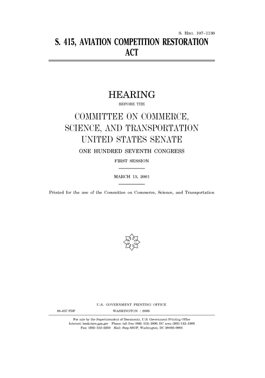 handle is hein.cbhear/cbhearings71868 and id is 1 raw text is: S. HRG. 107-1130
S. 415, AVIATION COMPETITION RESTORATION
ACT

HEARING
BEFORE THE
COMMITTEE ON COMMERCE,
SCIENCE, AND TRANSPORTATION
UNITED STATES SENATE
ONE HUNDRED SEVENTH CONGRESS
FIRST SESSION
MARCH 13, 2001
Printed for the use of the Committee on Commerce, Science, and Transportation
U.S. GOVERNMENT PRINTING OFFICE
88-037 PDF             WASHINGTON : 2006
For sale by the Superintendent of Documents, U.S. Government Printing Office
Internet: bookstore.gpo.gov Phone: toll free (866) 512-1800; DC area (202) 512-1800
Fax: (202) 512-2250 Mail: Stop SSOP, Washington, DC 20402-0001



