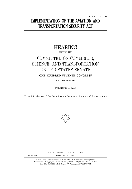 handle is hein.cbhear/cbhearings71933 and id is 1 raw text is: S. HRG. 107-1128
IMPLEMENTATION OF THE AVIATION AND
TRANSPORTATION SECURITY ACT

HEARING
BEFORE THE
COMMITTEE ON COMMERCE,
SCIENCE, AND TRANSPORTATION
UNITED STATES SENATE
ONE HUNDRED SEVENTH CONGRESS
SECOND SESSION
FEBRUARY 5, 2002
Printed for the use of the Committee on Commerce, Science, and Transportation
U.S. GOVERNMENT PRINTING OFFICE
89-681 PDF             WASHINGTON : 2005
For sale by the Superintendent of Documents, U.S. Government Printing Office
Internet: bookstore.gpo.gov  Phone: toll free (866) 512-1800; DC area (202) 512-1800
Fax: (202) 512-2250  Mail: Stop SSOP, Washington, DC 20402-0001


