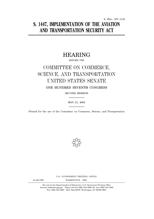 handle is hein.cbhear/cbhearings71965 and id is 1 raw text is: S. HRG. 107-1110
S. 1447, IMPLEMENTATION OF THE AVIATION
AND TRANSPORTATION SECURITY ACT

HEARING
BEFORE THE
COMMITTEE ON COMMERCE,
SCIENCE, AND TRANSPORTATION
UNITED STATES SENATE
ONE HUNDRED SEVENTH CONGRESS
SECOND SESSION
MAY 21, 2002
Printed for the use of the Committee on Commerce, Science, and Transportation
U.S. GOVERNMENT PRINTING OFFICE
91-255 PDF             WASHINGTON : 2005
For sale by the Superintendent of Documents, U.S. Government Printing Office
Internet: bookstore.gpo.gov  Phone: toll free (866) 512-1800; DC area (202) 512-1800
Fax: (202) 512-2250 Mail: Stop SSOP, Washington, DC 20402-0001


