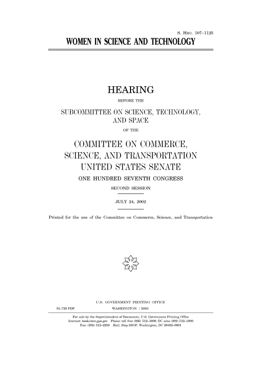 handle is hein.cbhear/cbhearings71975 and id is 1 raw text is: S. HRG. 107-1125
WOMEN IN SCIENCE AND TECHNOLOGY

HEARING
BEFORE THE
SUBCOMMITTEE ON SCIENCE, TECHNOLOGY,
AND SPACE
OF THE
COMMITTEE ON COMMERCE,
SCIENCE, AND TRANSPORTATION
UNITED STATES SENATE
ONE HUNDRED SEVENTH CONGRESS
SECOND SESSION
JULY 24, 2002
Printed for the use of the Committee on Commerce, Science, and Transportation
U.S. GOVERNMENT PRINTING OFFICE
91-728 PDF             WASHINGTON : 2005
For sale by the Superintendent of Documents, U.S. Government Printing Office
Internet: bookstore.gpo.gov Phone: toll free (866) 512-1800; DC area (202) 512-1800
Fax: (202) 512-2250 Mail: Stop SSOP, Washington, DC 20402-0001


