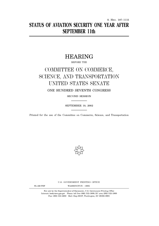 handle is hein.cbhear/cbhearings71996 and id is 1 raw text is: S. HRG. 107-1115
STATUS OF AVIATION SECURITY ONE YEAR AFTER
SEPTEMBER 1 Ith

HEARING
BEFORE THE
COMMITTEE ON COMMERCE,
SCIENCE, AND TRANSPORTATION
UNITED STATES SENATE
ONE HUNDRED SEVENTH CONGRESS
SECOND SESSION
SEPTEMBER 10, 2002
Printed for the use of the Committee on Commerce, Science, and Transportation
U.S. GOVERNMENT PRINTING OFFICE
93-422 PDF             WASHINGTON : 2005
For sale by the Superintendent of Documents, U.S. Government Printing Office
Internet: bookstore.gpo.gov Phone: toll free (866) 512-1800; DC area (202) 512-1800
Fax: (202) 512-2250 Mail: Stop SSOP, Washington, DC 20402-0001


