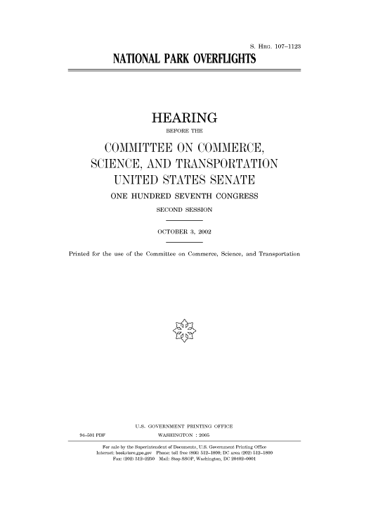 handle is hein.cbhear/cbhearings72005 and id is 1 raw text is: S. HRG. 107-1123
NATIONAL PARK OVERFLIGHTS

HEARING
BEFORE THE
COMMITTEE ON COMMERCE,
SCIENCE, AND TRANSPORTATION
UNITED STATES SENATE
ONE HUNDRED SEVENTH CONGRESS
SECOND SESSION
OCTOBER 3, 2002
Printed for the use of the Committee on Commerce, Science, and Transportation
U.S. GOVERNMENT PRINTING OFFICE
94-501 PDF             WASHINGTON : 2005
For sale by the Superintendent of Documents, U.S. Government Printing Office
Internet: bookstore.gpo.gov Phone: toll free (866) 512-1800; DC area (202) 512-1800
Fax: (202) 512-2250 Mail: Stop SSOP, Washington, DC 20402-0001


