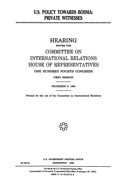 handle is hein.cbhear/cbhearings7444 and id is 1 raw text is: US. POUCY TOWARDS BOSNIA:
PRIVATE WITNESSES

HEARING
BEFORE THE
COMMITTEE ON
INTERNATIONAL RELATIONS
HOUSE OF REPRESENTATIVES
ONE HUNDRED FOURTH CONGRESS
FIRST SESSION
DECEMBER 6, 1995
Printed for the use of the Committee on International Relations

U.S. GOVERNMENT PRINTING OFFICE
WASHINGTON : 1996

22-128 CC

For sale by the U.S. Government Printing Office
Superintendent of Documents, Congressional Sales Office, Washington, DC 20402
ISBN 0-16-052243-9


