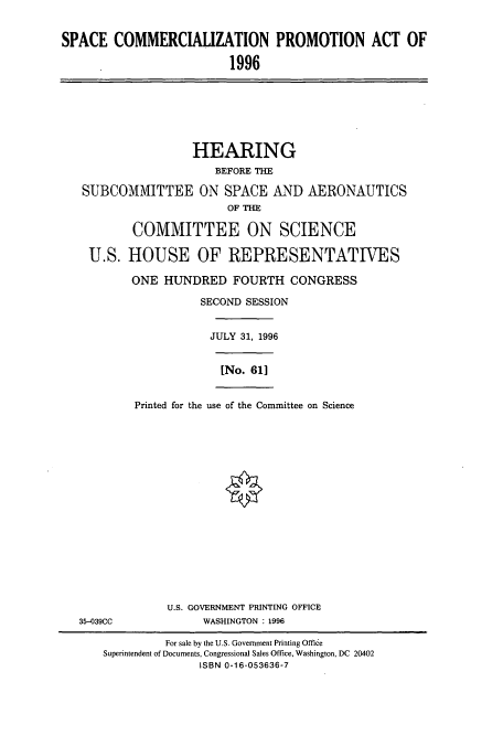 handle is hein.cbhear/cbhearings7611 and id is 1 raw text is: SPACE COMMERCIALIZATION PROMOTION ACT OF
1996

HEARING
BEFORE THE
SUBCOMMITTEE ON SPACE AND AERONAUTICS
OF THE
COMMITTEE ON SCIENCE
U.S. HOUSE OF REPRESENTATIVES
ONE HUNDRED FOURTH CONGRESS
SECOND SESSION
JULY 31, 1996
[No. 61]
Printed for the use of the Committee on Science

35-039CC

U.S. GOVERNMENT PRINTING OFFICE
WASHINGTON : 1996

For sale by the U.S. Government Printing Office
Superintendent of Documents, Congressional Sales Office, Washington, DC 20402
ISBN 0-16-053636-7


