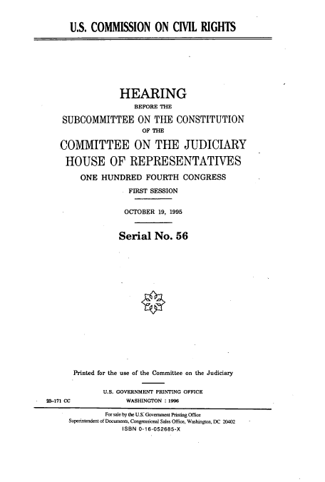 handle is hein.cbhear/cbhearings7658 and id is 1 raw text is: U.S. COMMISSION ON CIVIL RIGHTS

HEARING
BEFORE THE
SUBCOMMITTEE ON THE CONSTITUTION
OF THE
COMMITTEE ON THE JUDICIARY
HOUSE OF REPRESENTATIVES
ONE HUNDRED FOURTH CONGRESS
FIRST SESSION
OCTOBER 19, 1995
Serial No. 56
Printed for the use of the Committee on the Judiciary

U.S. GOVERNMENT PRINTING OFFICE
WASHINGTON : 1996

23-171 CC

For sale by the U.S: Government Printing Office
Superintendent of Documents, Congressional Sales Office, Washington, DC 20402
ISBN 0-16-052685-X


