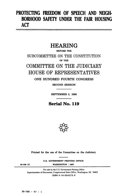 handle is hein.cbhear/cbhearings7725 and id is 1 raw text is: PROTECTING FREEDOM OF SPEECH AND NEIGH-
BORHOOD SAFETY UNDER THE FAIR HOUSING
ACT

HEARING
BEFORE THE
SUBCOMMITTEE ON THE CONSTITUTION
OF THE
COMMITTEE ON THE JUDICIARY
HOUSE OF REPRESENTATIVES

ONE HUNDRED FOURTH CONGRESS
SECOND SESSION
SEPTEMBER 5, 1996
Serial No. 119
Printed for the use of the Committee on the Judiciary
U.S.. GOVERNMENT PRINTING OFFICE
WASHINGTON : 1997

36-588 - 97 - 1

S6-588 CC

For sale by the U.S. Government Printing Office
Superintendent of Documents, Congressional Sales Office, Washington, DC 20402
ISBN 0-16-054372-X


