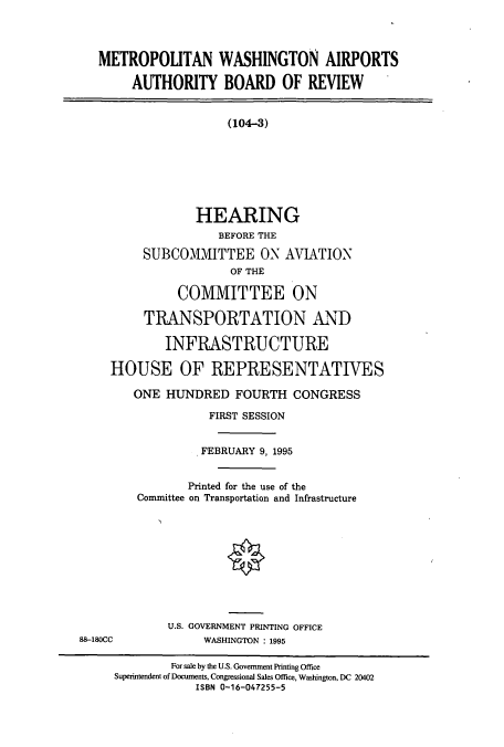 handle is hein.cbhear/cbhearings7729 and id is 1 raw text is: METROPOUTAN WASHINGTON AIRPORTS
AUTHORITY BOARD OF REVIEW
(104-3)
HEARING
BEFORE THE
SUBCOMMITTEE ON AVIATION
OF THE
COMMITTEE ON
TRANSPORTATION AND
INFRASTRUCTURE
HOUSE OF REPRESENTATIVES
ONE HUNDRED FOURTH CONGRESS
FIRST SESSION
FEBRUARY 9, 1995
Printed for the use of the
Committee on Transportation and Infrastructure
U.S. GOVERNMENT PRINTING OFFICE
88-180CC             WASHINGTON : 1995
For sale by the U.S. Government Printing Office
Superintendent of Documents, Congressional Sales Office, Washington, DC 20402
ISBN 0-16-047255-5


