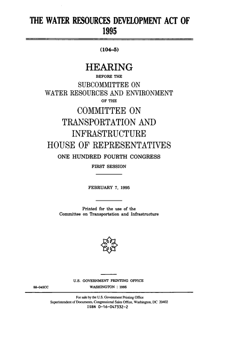 handle is hein.cbhear/cbhearings7732 and id is 1 raw text is: THE WATER RESOURCES DEVELOPMENT ACT OF
1995

(104-5)
HEARING
BEFORE THE
SUBCOMMITTEE ON
WATER RESOURCES AND ENVIRONMENT
OF THE
COMMITTEE ON
TRANSPORTATION AND
INFRASTRUCTURE
HOUSE OF REPRESENTATIVES
ONE HUNDRED FOURTH CONGRESS
FIRST SESSION
FEBRUARY 7, 1995
Printed for the use of the
Committee on Transportation and Infrastructure

U.S. GOVERNMENT PRINTING OFFICE
WASHINGTON : 1995

88-045CC

For sale by the U.S. Government Printing Office
Superintendent of Documents, Congressional Sales Office, Washington, DC 20402
ISBN 0-16-047332-2


