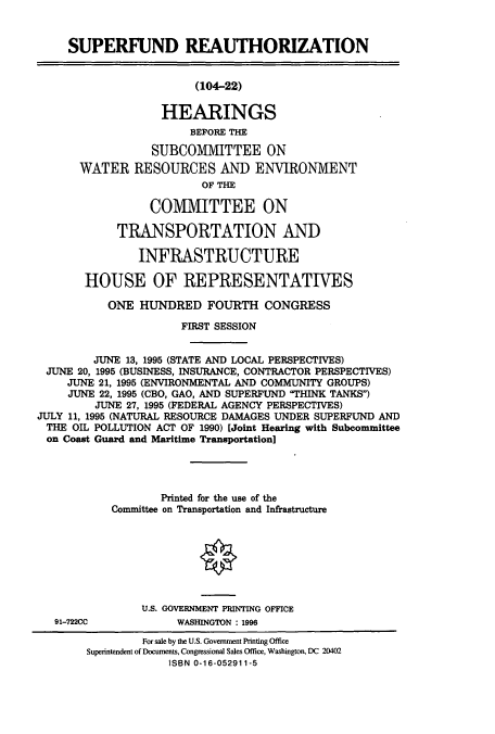 handle is hein.cbhear/cbhearings7742 and id is 1 raw text is: SUPERFUND REAUTHORIZATION
(104-22)
HEARINGS
BEFORE THE
SUBCOMMITTEE ON
WATER RESOURCES AND ENVIRONMENT
OF THE
COM1VIITTEE ON
TRANSPORTATION AND
INFRASTRUCTURE
HOUSE OF REPRESENTATIVES
ONE HUNDRED FOURTH CONGRESS
FIRST SESSION
JUNE 13, 1995 (STATE AND LOCAL PERSPECTIVES)
JUNE 20, 1995 (BUSINESS, INSURANCE, CONTRACTOR PERSPECTIVES)
JUNE 21, 1995 (ENVIRONMENTAL AND COMMUNITY GROUPS)
JUNE 22, 1995 (CBO, GAO, AND SUPERFUND THINK TANKS)
JUNE 27, 1995 (FEDERAL AGENCY PERSPECTIVES)
JULY 11, 1995 (NATURAL RESOURCE DAMAGES UNDER SUPERFUND AND
THE OIL POLLUTION ACT OF 1990) [Joint Hearing with Subcommittee
on Coast Guard and Maritime Transportation]
Printed for the use of the
Committee on Transportation and Infrastructure
O
U.S. GOVERNMENT PRINTING OFFICE

91-722CC

WASHINGTON : 1996

For sale by the U.S. Government Printing Office
Superintendent of Documents, Congressional Sales Office, Washington, DC 20402
ISBN 0-16-052911-5


