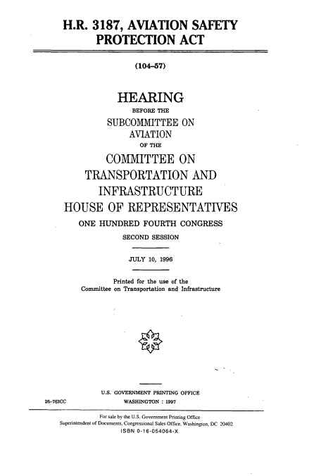 handle is hein.cbhear/cbhearings7746 and id is 1 raw text is: H.R. 3187, AVIATION SAFETY
PROTECTION ACT
(104-57)
HEARING
BEFORE THE
SUBCOMMITTEE ON
AVIATION
OF THE
COMMITTEE ON
TRANSPORTATION AND
INFRASTRUCTURE
HOUSE OF REPRESENTATIVES
ONE HUNDRED FOURTH CONGRESS
SECOND SESSION
JULY 10, 1996
Printed for the use of the
Conunittee on Transportation and Infrastructure
U.S. GOVERNMENT PRINTING OFFICE
26-762CC              WASHINGTON : 1997
For sale by the U.S. Government Printing Office
Superintendent of Documents, Congressional Sales Office, Washington, DC 20402
ISBN 0-16-054064-X


