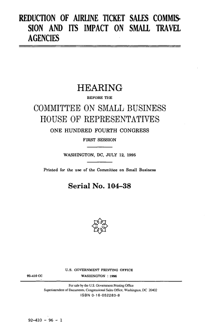 handle is hein.cbhear/cbhearings7832 and id is 1 raw text is: REDUCTION OF AIRLINE TICKET
SION AND ITS IMPACT ON
AGENCIES

SALES
SMALL

HEARING
BEFORE THE
COMMITTEE ON SMALL BUSINESS
HOUSE OF REPRESENTATIVES
ONE HUNDRED FOURTH CONGRESS
FIRST SESSION
WASHINGTON, DC, JULY 12, 1995
Printed for the use of the Committee on Small Business
Serial No. 104-38
U.S. GOVERNMENT PRINTING OFFICE
92-410 CC             WASHINGTON : 1996
For sale by the U.S. Govemment Printing Office
Superintendent of Documents, Congressional Sales Office, Washington, DC 20402
ISBN 0-16-052283-8

92-410 - 96 - 1

COMMIS-
TRAVEL


