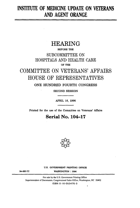 handle is hein.cbhear/cbhearings7861 and id is 1 raw text is: INSTITUTE OF MEDICINE UPDATE ON VETERANS
AND AGENT ORANGE
HEARING
BEFORE THE
SUBCOMMITTEE ON
HOSPITALS AND HEALTH CARE
OF THE
COMMITTEE ON VETERANS' AFFAIRS
HOUSE OF REPRESENTATIVES
ONE HUNDRED FOURTH CONGRESS
SECOND SESSION
APRIL 16, 1996
Printed for the use of the Committee on Veterans' Affairs
Serial No. 104-17
U.S. GOVERNMENT PRINTING OFFICE
24-923 CC           WASHINGTON : 1996
For sale by the U.S. Government Printing Office
Superintendent of Documents, Congressional Sales Office, Washington, DC 20402
ISBN 0-16-053476-3


