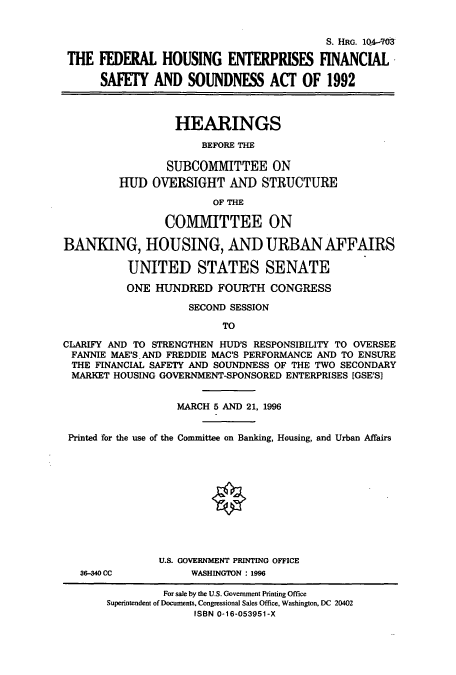 handle is hein.cbhear/cbhearings7951 and id is 1 raw text is: S. HRG. 104-M
THE FEDERAL HOUSING ENTERPRISES FINANCIAL
SAFETY AND SOUNDNESS ACT OF 1992
HEARINGS
BEFORE THE
SUBCOMMITTEE ON
HUD OVERSIGHT AND STRUCTURE
OF THE
COMMITTEE ON
BANKING, HOUSING, AND URBAN AFFAIRS
UNITED STATES SENATE
ONE HUNDRED FOURTH CONGRESS
SECOND SESSION
TO
CLARIFY AND TO STRENGTHEN HUD'S RESPONSIBILITY TO OVERSEE
FANNIE MAE'S. AND FREDDIE MAC'S PERFORMANCE AND TO ENSURE
THE FINANCIAL SAFETY AND SOUNDNESS OF THE TWO SECONDARY
MARKET HOUSING GOVERNMENT-SPONSORED ENTERPRISES [GSE'S]
MARCH 5 AND 21, 1996
Printed for the use of the Committee on Banking, Housing, and Urban Affairs
U.S. GOVERNMENT PRINTING OFFICE
36-40 CC           WASHINGTON : 1996
For sale by the U.S. Government Printing Office
Superintendent of Documents, Congressional Sales Office, Washington, DC 20402
ISBN 0-16-053951-X


