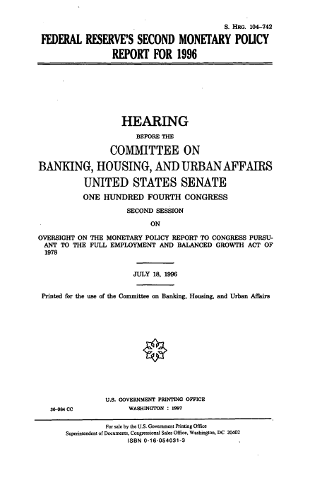 handle is hein.cbhear/cbhearings7952 and id is 1 raw text is: S. HRG. 104-742
FEDERAL RESERVE'S SECOND MONETARY POUCY
REPORT FOR 1996
HEARING
BEFORE THE
COMMITTEE ON
BANKING, HOUSING, AND URBAN AFFAIRS
UNITED STATES SENATE
ONE HUNDRED FOURTH CONGRESS
SECOND SESSION
ON
OVERSIGHT ON THE MONETARY POLICY REPORT TO CONGRESS PURSU-
ANT TO THE FULL EMPLOYMENT AND BALANCED GROWTH ACT OF
1978
JULY 18, 1996
Printed for the use of the Committee on Banking, Housing, and Urban Affairs
U.S. GOVERNMENT PRINTING OFFICE
36-984 CC           WASHINGTON : 1997
For sale by the U.S. Government Printing Office
Superintendent of Documents, Congressional Sales Office, Washington, DC 20402
ISBN 0-16-054031-3


