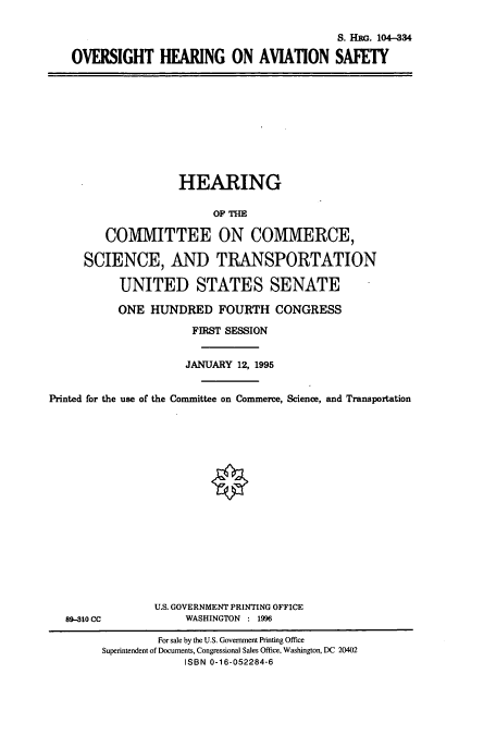 handle is hein.cbhear/cbhearings7960 and id is 1 raw text is: S. Hac. 104-334
OVERSIGHT HEARING ON AVIATION SAFETY

HEARING
OP THE
COMMITTEE ON COMMERCE,
SCIENCE, AND TRANSPORTATION
UNITED STATES SENATE
ONE HUNDRED FOURTH CONGRESS
FIRST SESSION
JANUARY 12, 1995
Printed for the use of the Committee on Commerce, Science, and Transportation

89-310 CC

U.S. GOVERNMENT PRINTING OFFICE
WASHINGTON : 1996

For sale by the U.S. Government Printing Office
Superintendent of Documents, Congressional Sales Office, Washington, DC 20402
ISBN 0-16-052284-6


