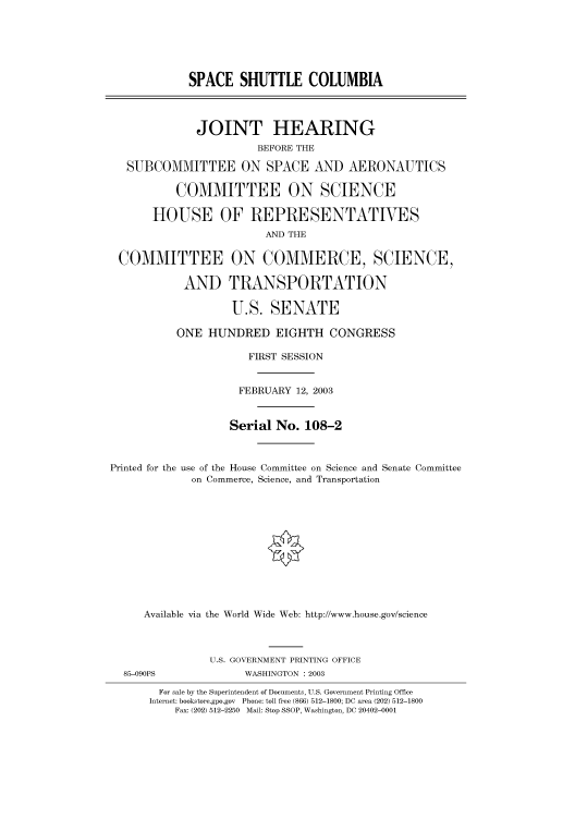 handle is hein.cbhear/cbhearings80049 and id is 1 raw text is: SPACE SHUTTLE COLUMBIA
JOINT HEARING
BEFORE THE
SUBCOMMITTEE ON SPACE AND AERONAUTICS
COMMITTEE ON SCIENCE
HOUSE OF REPRESENTATIVES
AND THE
COMMITTEE ON COMMERCE, SCIENCE,
AND TRANSPORTATION
U.S. SENATE
ONE HUNDRED EIGHTH CONGRESS
FIRST SESSION
FEBRUARY 12, 2003
Serial No. 108-2
Printed for the use of the House Committee on Science and Senate Committee
on Commerce, Science, and Transportation
Available via the World Wide Web: http://www.house.gov/science
U.S. GOVERNMENT PRINTING OFFICE
85-09OPS              WASHINGTON : 2003
For sale by the Superintendent of Documents, U.S. Government Printing Office
Internet: bookstore.gpo.gov Phone: toll free (866) 512-1800; DC area (202) 512-1800
Fax: (202) 512-2250 Mail: Stop SSOP, Washington, DC 20402-0001


