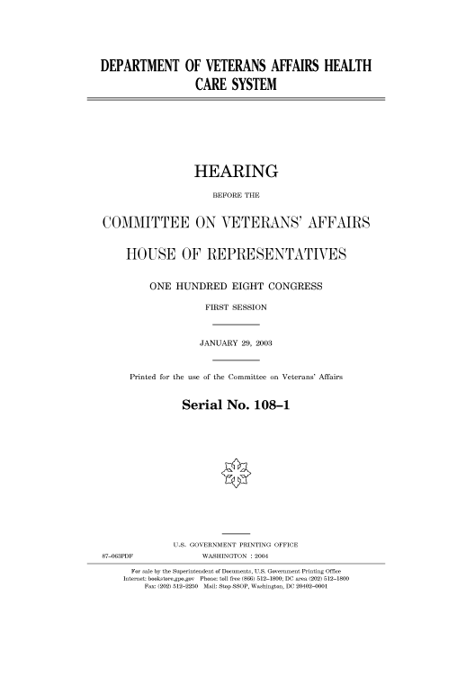 handle is hein.cbhear/cbhearings80124 and id is 1 raw text is: DEPARTMENT OF VETERANS AFFAIRS HEALTH
CARE SYSTEM

HEARING
BEFORE THE
COMMITTEE ON VETERANS' AFFAIRS
HOUSE OF REPRESENTATIVES
ONE HUNDRED EIGHT CONGRESS
FIRST SESSION
JANUARY 29, 2003
Printed for the use of the Committee on Veterans' Affairs
Serial No. 108-1
U.S. GOVERNMENT PRINTING OFFICE

87-063PDF

WASHINGTON : 2004

For sale by the Superintendent of Documents, U.S. Government Printing Office
Internet: bookstore.gpo.gov Phone: toll free (866) 512-1800; DC area (202) 512-1800
Fax: (202) 512-2250 Mail: Stop SSOP, Washington, DC 20402-0001


