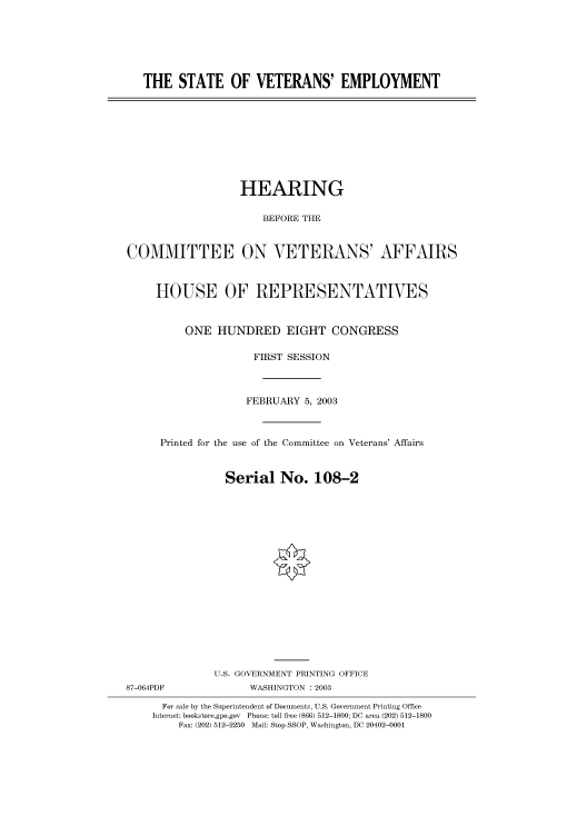 handle is hein.cbhear/cbhearings80125 and id is 1 raw text is: THE STATE OF VETERANS' EMPLOYMENT

HEARING
BEFORE THE
COMMITTEE ON VETERANS' AFFAIRS
HOUSE OF REPRESENTATIVES
ONE HUNDRED EIGHT CONGRESS
FIRST SESSION
FEBRUARY 5, 2003
Printed for the use of the Committee on Veterans' Affairs
Serial No. 108-2
U.S. GOVERNMENT PRINTING OFFICE
87-064PDF              WASHINGTON : 2003
For sale by the Superintendent of Documents, U.S. Government Printing Office
Internet: bookstore.gpo.gov Phone: toll free (866) 512-1800; DC area (202) 512-1800
Fax: (202) 512-2250 Mail: Stop SSOP, Washington, DC 20402-0001


