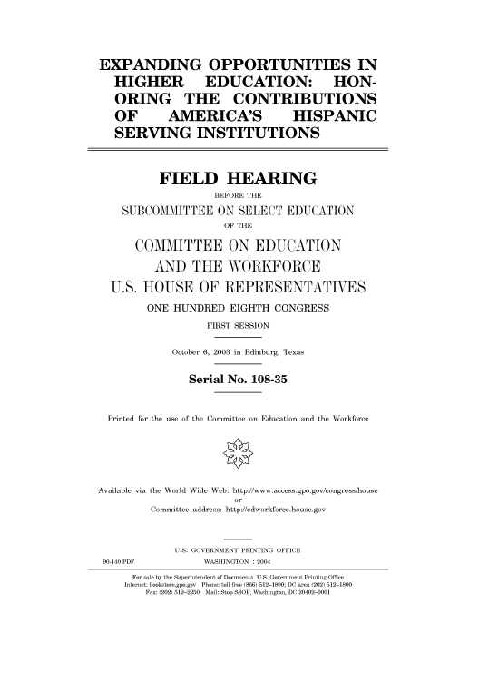 handle is hein.cbhear/cbhearings80351 and id is 1 raw text is: EXPANDING
HIGHER

OPPORTUNITIES IN
EDUCATION: HON-

ORING THE CONTRIBUTIONS
OF       AMERICA'S           HISPANIC
SERVING INSTITUTIONS
FIELD HEARING
BEFORE THE
SUBCOMMITTEE ON SELECT EDUCATION
OF THE
COMMITTEE ON EDUCATION
AND THE WORKFORCE
U.S. HOUSE OF REPRESENTATVES
ONE HUNDRED EIGHTH CONGRESS
FIRST SESSION
October 6, 2003 in Edinburg, Texas
Serial No. 108-35
Printed for the use of the Committee on Education and the Workforce
Available via the World Wide Web: http://www.access.gpo.gov/congress/house
or
Committee address: http://edworkforce.house.gov
U.S. GOVERNMENT PRINTING OFFICE

90-140 PDF

WASHINGTON : 2004

For sale by the Superintendent of Documents, U.S. Government Printing Office
Internet: bookstore.gpo.gov Phone: toll free (866) 512-1800; DC area (202) 512-1800
Fax: (202) 512-2250 Mail: Stop SSOP, Washington, DC 20402-0001


