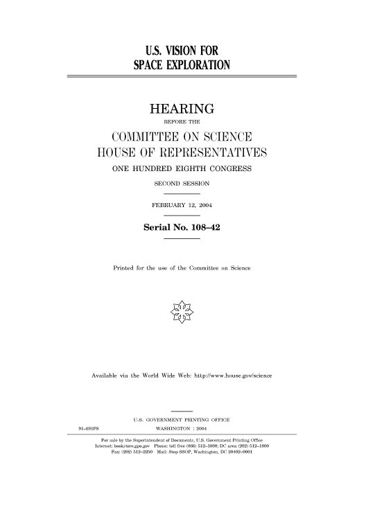 handle is hein.cbhear/cbhearings80442 and id is 1 raw text is: U.S. VISION FOR
SPACE EXPLORATION
HEARING
BEFORE THE
COMMITTEE ON SCIENCE
HOUSE OF REPRESENTATVES
ONE HUNDRED EIGHTH CONGRESS
SECOND SESSION
FEBRUARY 12, 2004
Serial No. 108-42
Printed for the use of the Committee on Science
Available via the World Wide Web: http://www.house.gov/science
U.S. GOVERNMENT PRINTING OFFICE
91-691PS                WASHINGTON : 2004
For sale by the Superintendent of Documents, U.S. Government Printing Office
Internet: bookstore.gpo.gov Phone: toll free (866) 512-1800; DC area (202) 512-1800
Fax: (202) 512-2250 Mail: Stop SSOP, Washington, DC 20402-0001


