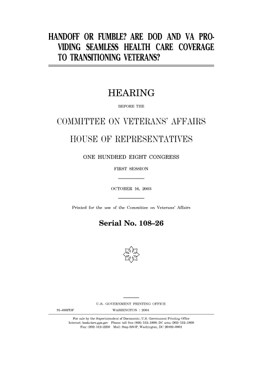 handle is hein.cbhear/cbhearings80463 and id is 1 raw text is: HANDOFF OR FUMBLE? ARE DOD AND VA PRO-
VIDING SEAMLESS HEALTH CARE COVERAGE
TO TRANSITIONING VETERANS?

HEARING
BEFORE THE
COMMITTEE ON VETERANS' AFFAIRS
HOUSE OF REPRESENTATIVES
ONE HUNDRED EIGHT CONGRESS
FIRST SESSION
OCTOBER 16, 2003
Printed for the use of the Committee on Veterans' Affairs
Serial No. 108-26

91-888PDF

U.S. GOVERNMENT PRINTING OFFICE
WASHINGTON : 2004

For sale by the Superintendent of Documents, U.S. Government Printing Office
Internet: bookstore.gpo.gov Phone: toll free (866) 512-1800; DC area (202) 512-1800
Fax: (202) 512-2250 Mail: Stop SSOP, Washington, DC 20402-0001


