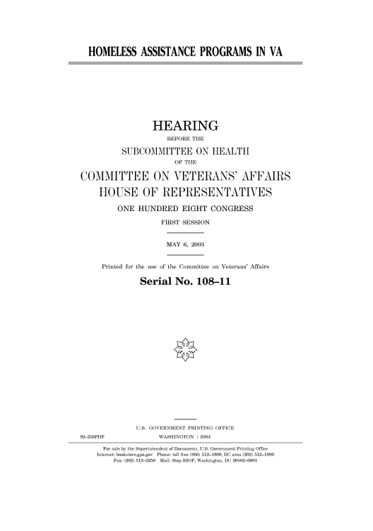 handle is hein.cbhear/cbhearings80485 and id is 1 raw text is: HOMELESS ASSISTANCE PROGRAMS IN VA
HEARING
BEFORE THE
SUBCOMMITTEE ON HEALTH
OF THE
COMMITTEE ON VETERANS' AFFAIRS
HOUSE OF REPRESENTATIVES
ONE HUNDRED EIGHT CONGRESS
FIRST SESSION
MAY 6, 2003
Printed for the use of the Committee on Veterans' Affairs
Serial No. 108-11
U.S. GOVERNMENT PRINTING OFFICE
92-258PDF             WASHINGTON : 2004
For sale by the Superintendent of Documents, U.S. Government Printing Office
Internet: bookstore.gpo.gov Phone: toll free (866) 512-1800; DC area (202) 512-1800
Fax: (202) 512-2250 Mail: Stop SSOP, Washington, DC 20402-0001


