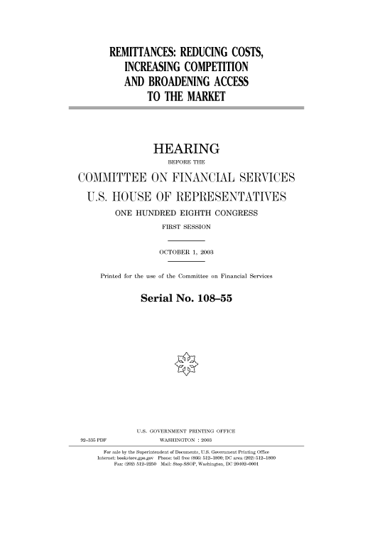 handle is hein.cbhear/cbhearings80492 and id is 1 raw text is: REMITTANCES: REDUCING COSTS,
INCREASING COMPETITION
AND BROADENING ACCESS
TO THE MARKET

HEARING
BEFORE THE
COMMITTEE ON FINANCIAL SERVICES
U.S. HOUSE OF REPRESENTATIVES
ONE HUNDRED EIGHTH CONGRESS
FIRST SESSION
OCTOBER 1, 2003
Printed for the use of the Committee on Financial Services
Serial No. 108-55
U.S. GOVERNMENT PRINTING OFFICE
92-335 PDF             WASHINGTON : 2003
For sale by the Superintendent of Documents, U.S. Government Printing Office
Internet: bookstore.gpo.gov  Phone: toll free (866) 512-1800; DC area (202) 512-1800
Fax: (202) 512-2250  Mail: Stop SSOP, Washington, DC 20402-0001


