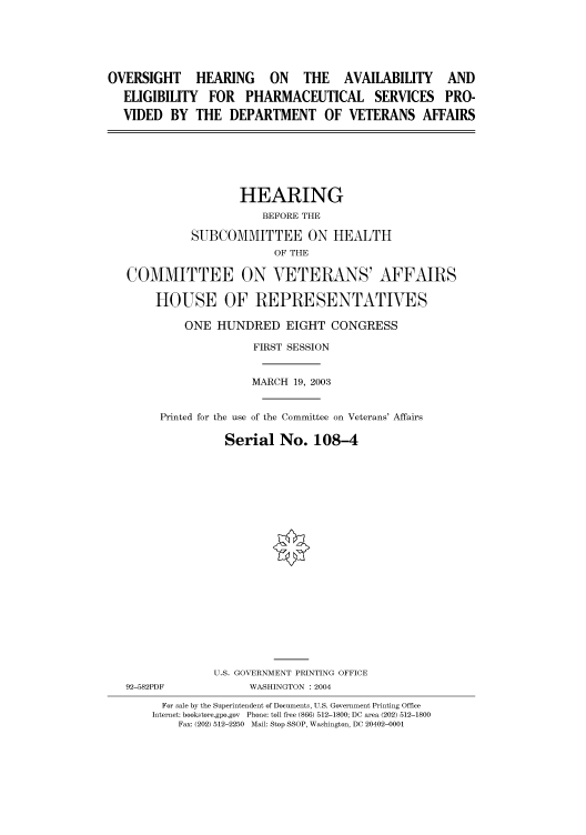 handle is hein.cbhear/cbhearings80523 and id is 1 raw text is: OVERSIGHT      HEARING     ON    THE    AVAILABILITY     AND
ELIGIBILITY FOR PHARMACEUTICAL SERVICES PRO-
VIDED BY THE DEPARTMENT OF VETERANS AFFAIRS
HEARING
BEFORE THE
SUBCOMMITTEE ON HEALTH
OF THE
COMMITTEE ON VETERANS' AFFAIRS
HOUSE OF REPRESENTATIVES
ONE HUNDRED EIGHT CONGRESS
FIRST SESSION
MARCH 19, 2003
Printed for the use of the Committee on Veterans' Affairs
Serial No. 108-4
U.S. GOVERNMENT PRINTING OFFICE
92-582PDF            WASHINGTON : 2004
For sale by the Superintendent of Documents, U.S. Government Printing Office
Internet: bookstore.gpo.gov Phone: toll free (866) 512-1800; DC area (202) 512-1800
Fax: (202) 512-2250 Mail: Stop SSOP, Washington, DC 20402-0001


