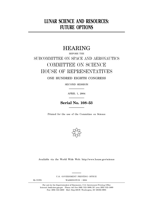 handle is hein.cbhear/cbhearings80562 and id is 1 raw text is: LUNAR SCIENCE AND RESOURCES:
FUTURE OPTIONS

HEARING
BEFORE THE
SUBCOMMITTEE ON SPACE AND AERONAUTICS
COMMITTEE ON SCIENCE
HOUSE OF REPRESENTATIVES
ONE HUNDRED EIGHTH CONGRESS
SECOND SESSION
APRIL 1, 2004
Serial No. 108-53
Printed for the use of the Committee on Science
Available via the World Wide Web: http://www.house.gov/science
U.S. GOVERNMENT PRINTING OFFICE
92-757PS                WASHINGTON : 2004
For sale by the Superintendent of Documents, U.S. Government Printing Office
Internet: bookstore.gpo.gov Phone: toll free (866) 512-1800; DC area (202) 512-1800
Fax: (202) 512-2250 Mail: Stop SSOP, Washington, DC 20402-0001


