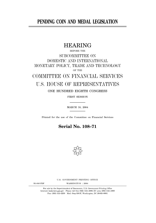 handle is hein.cbhear/cbhearings80678 and id is 1 raw text is: PENDING COIN AND MEDAL LEGISLATION
HEARING
BEFORE THE
SUBCOMMITTEE ON
DOMESTIC AND INTERNATIONAL
MONETARY POLICY, TRADE AND TECHNOLOGY
OF THE
COMMITTEE ON FINANCIAL SERVICES
U.S. HOUSE OF REPRESENTATIVES
ONE HUNDRED EIGHTH CONGRESS
FIRST SESSION
MARCH 10, 2004
Printed for the use of the Committee on Financial Services
Serial No. 108-71
U.S. GOVERNMENT PRINTING OFFICE
93-840 PDF            WASHINGTON : 2004
For sale by the Superintendent of Documents, U.S. Government Printing Office
Internet: bookstore.gpo.gov Phone: toll free (866) 512-1800; DC area (202) 512-1800
Fax: (202) 512-2250 Mail: Stop SSOP, Washington, DC 20402-0001


