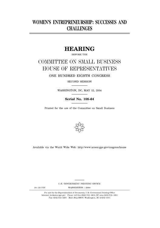 handle is hein.cbhear/cbhearings80698 and id is 1 raw text is: WOMEN'S ENTREPRENEURSHIP: SUCCESSES AND
CHALLENGES

HEARING
BEFORE THE
COMMITTEE ON SMALL BUSINESS
HOUSE OF REPRESENTATIVES
ONE HUNDRED EIGHTH CONGRESS
SECOND SESSION
WASHINGTON, DC, MAY 12, 2004
Serial No. 108-64
Printed for the use of the Committee on Small Business
Available via the World Wide Web: http://www.access.gpo.gov/congress/house

94 130 PDF

U.S. GOVERNMENT PRINTING OFFICE
WASHINGTON : 2004

For sale by the Superintendent of Documents, U.S. Government Printing Office
Internet: bookstore.gpo.gov Phone: toll free (866) 512 1800; DC area (202) 512 1800
Fax: (202) 512 2250 Mail: Stop SSOP, Washington, DC 20402 0001


