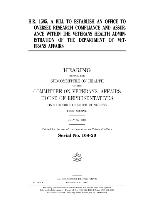 handle is hein.cbhear/cbhearings80708 and id is 1 raw text is: H.R. 1585, A BILL TO ESTABLISH AN OFFICE TO
OVERSEE RESEARCH COMPLIANCE AND ASSUR-
ANCE WITHIN THE VETERANS HEALTH ADMIN-
ISTRATION OF THE DEPARTMENT OF VET-
ERANS AFFAIRS
HEARING
BEFORE THE
SUBCOMMITTEE ON HEALTH
OF THE
COMMITTEE ON VETERANS' AFFAIRS
HOUSE OF REPRESENTATIVES
ONE HUNDRED EIGHTH CONGRESS
FIRST SESSION
JULY 15, 2003
Printed for the use of the Committee on Veterans' Affairs
Serial No. 108-20
U.S. GOVERNMENT PRINTING OFFICE
94-195PDF            WASHINGTON : 2005
For sale by the Superintendent of Documents, U.S. Government Printing Office
Internet: bookstore.gpo.gov  Phone: toll free (866) 512-1800; DC area (202) 512-1800
Fax: (202) 512-2250  Mail: Stop SSOP, Washington, DC 20402-0001


